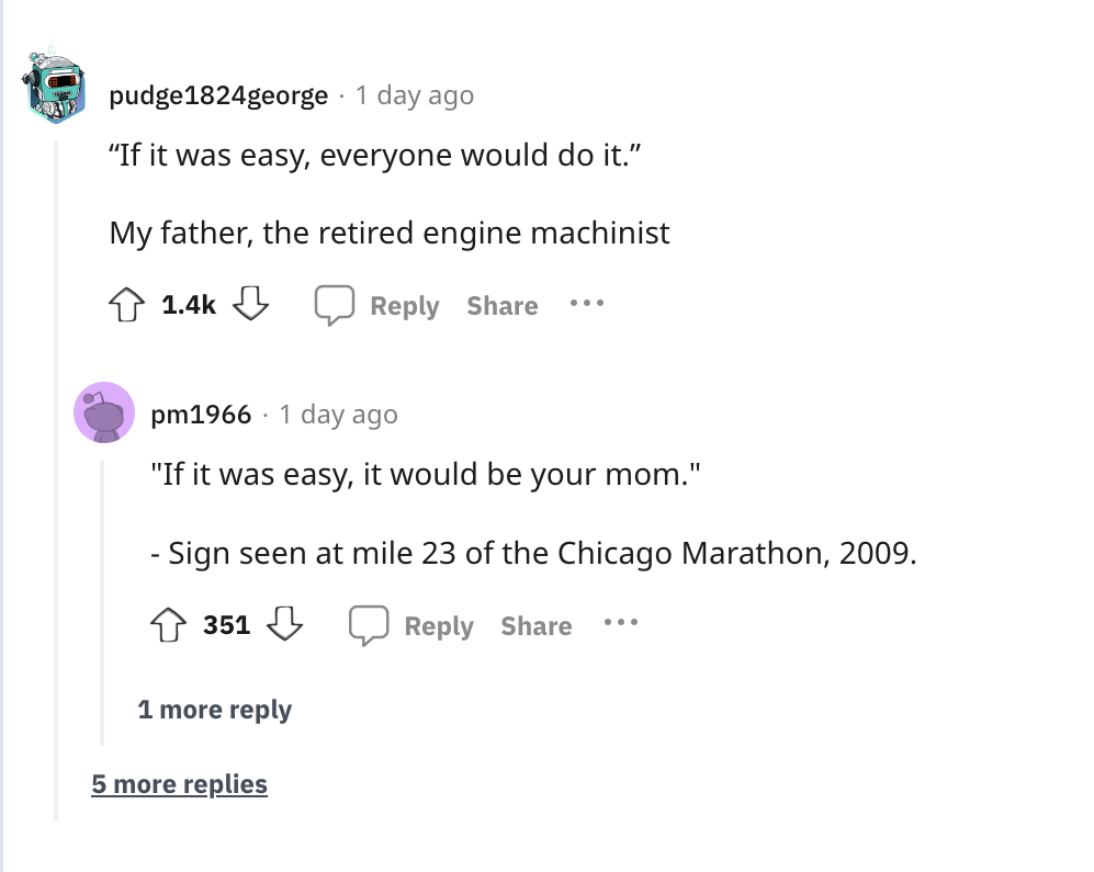 document - pudge1824george 1 day ago "If it was easy, everyone would do it." My father, the retired engine machinist ... pm1966 1 day ago "If it was easy, it would be your mom." Sign seen at mile 23 of the Chicago Marathon, 2009. 351 ... 1 more 5 more rep